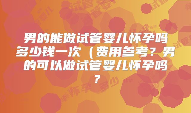 男的能做试管婴儿怀孕吗多少钱一次(费用参考?男的可以做试管婴儿怀孕吗?