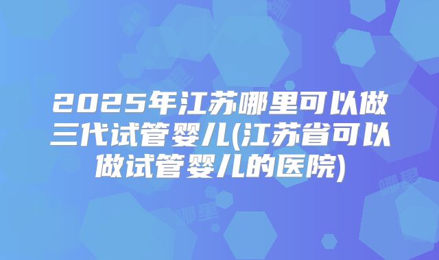 2025年江苏哪里可以做三代试管婴儿(江苏省可以做试管婴儿的医院)