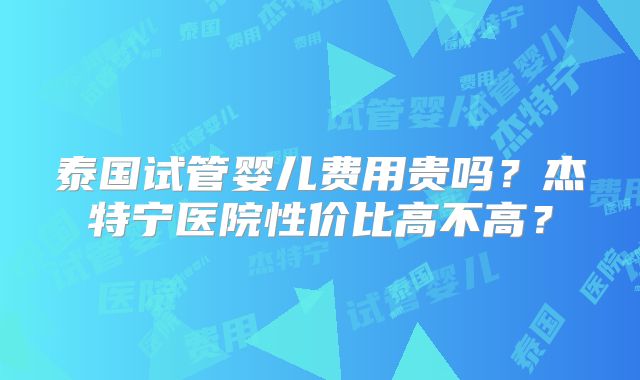 泰国试管婴儿费用贵吗？杰特宁医院性价比高不高？