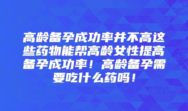 高龄备孕成功率并不高这些药物能帮高龄女性提高备孕成功率！高龄备孕需要吃什么药吗！