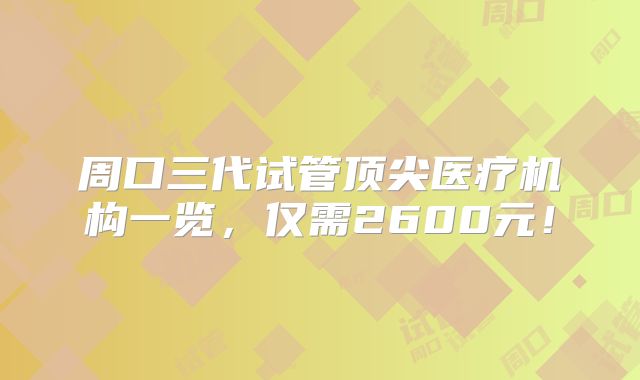 周口三代试管顶尖医疗机构一览,仅需2600元!