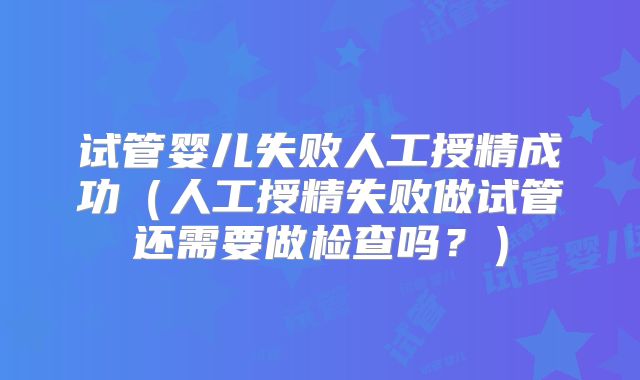 试管婴儿失败人工授精成功（人工授精失败做试管还需要做检查吗？）