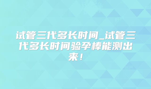 试管三代多长时间_试管三代多长时间验孕棒能测出来!