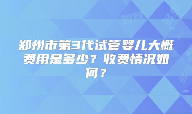 郑州市第3代试管婴儿大概费用是多少？收费情况如何？