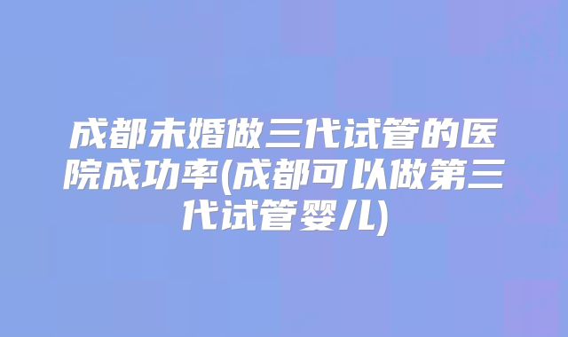 成都未婚做三代试管的医院成功率(成都可以做第三代试管婴儿)