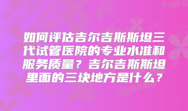 如何评估吉尔吉斯斯坦三代试管医院的专业水准和服务质量?吉尔吉斯斯坦里面的三块地方是什么?