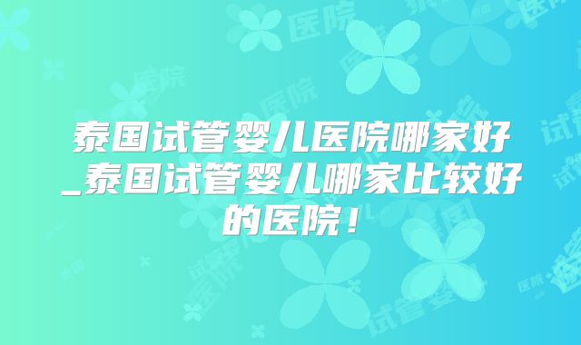 泰国试管婴儿医院哪家好_泰国试管婴儿哪家比较好的医院！