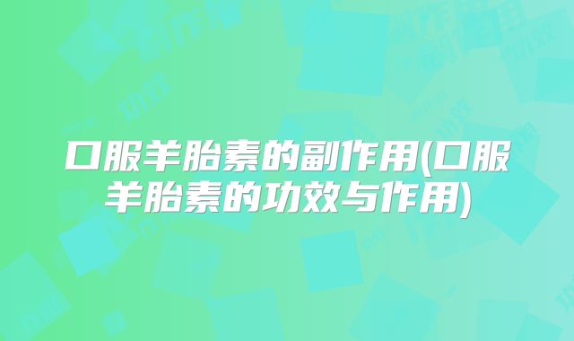 口服羊胎素的副作用(口服羊胎素的功效与作用)
