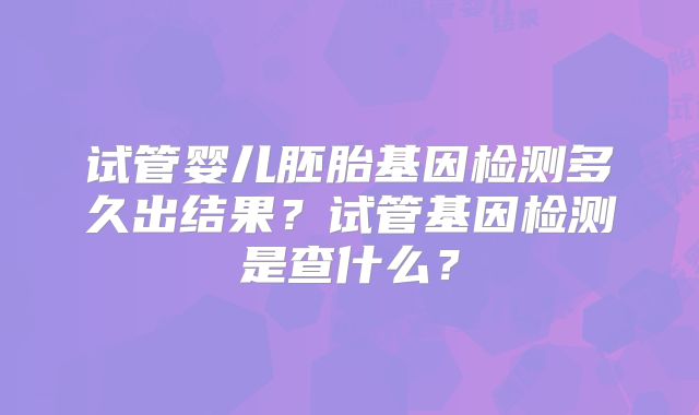 试管婴儿胚胎基因检测多久出结果？试管基因检测是查什么？