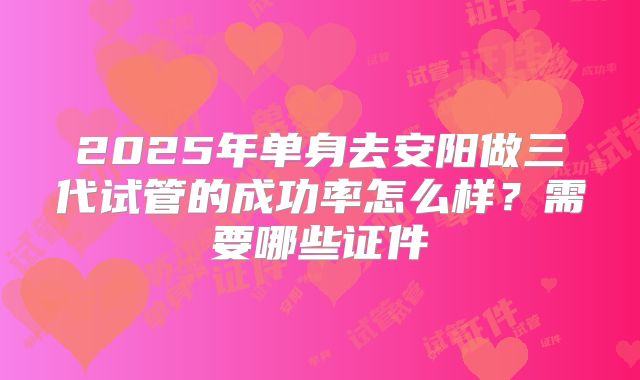 2025年单身去安阳做三代试管的成功率怎么样?需要哪些证件