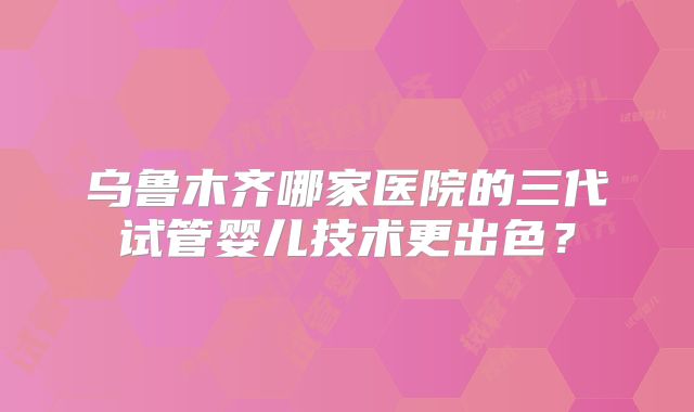 乌鲁木齐哪家医院的三代试管婴儿技术更出色?