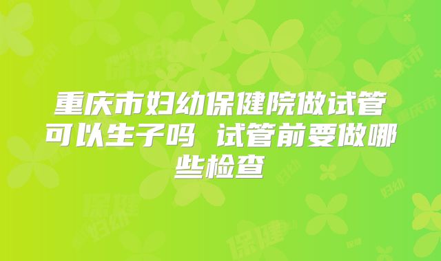 重庆市妇幼保健院做试管可以生子吗 试管前要做哪些检查