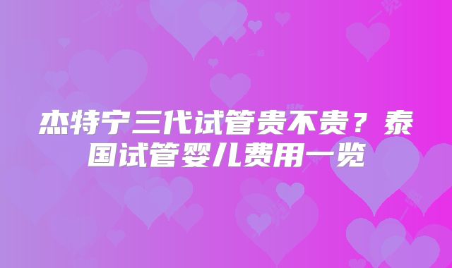 杰特宁三代试管贵不贵?泰国试管婴儿费用一览