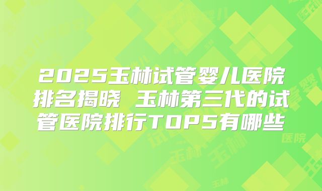 2025玉林试管婴儿医院排名揭晓 玉林第三代的试管医院排行TOP5有哪些