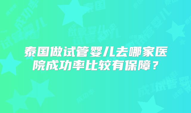 泰国做试管婴儿去哪家医院成功率比较有保障？