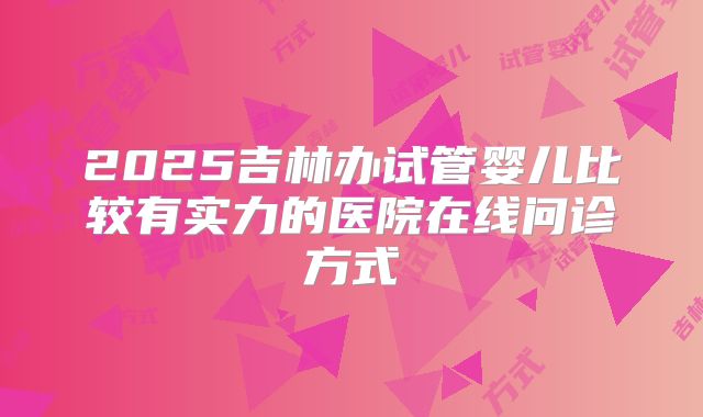 2025吉林办试管婴儿比较有实力的医院在线问诊方式