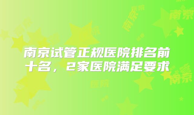 南京试管正规医院排名前十名,2家医院满足要求