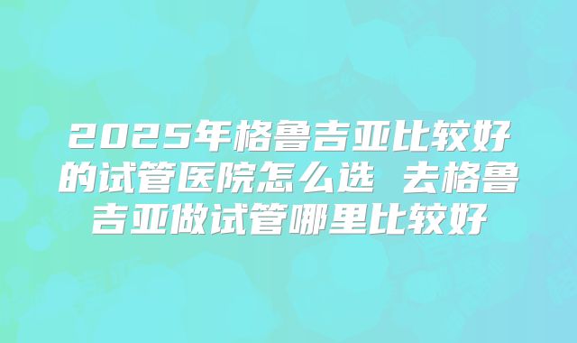 2025年格鲁吉亚比较好的试管医院怎么选 去格鲁吉亚做试管哪里比较好