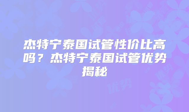杰特宁泰国试管性价比高吗？杰特宁泰国试管优势揭秘