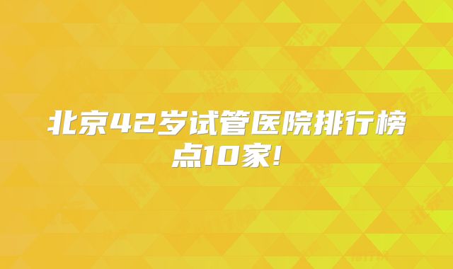 北京42岁试管医院排行榜点10家!