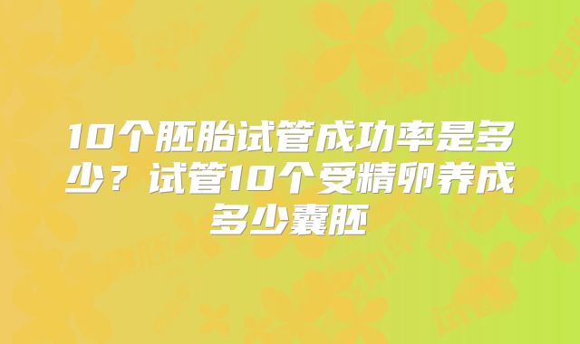 10个胚胎试管成功率是多少？试管10个受精卵养成多少囊胚