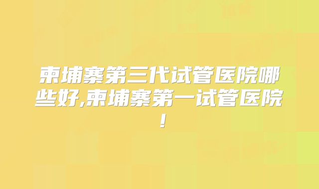 柬埔寨第三代试管医院哪些好,柬埔寨第一试管医院！
