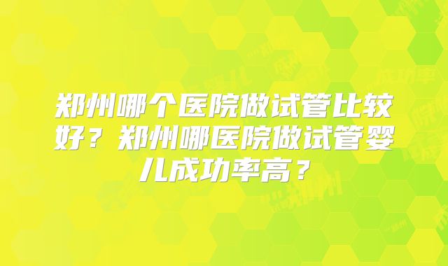 郑州哪个医院做试管比较好？郑州哪医院做试管婴儿成功率高？