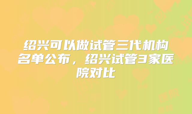 绍兴可以做试管三代机构名单公布，绍兴试管3家医院对比