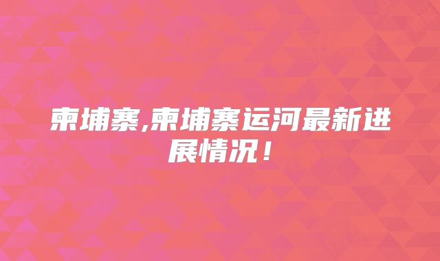 柬埔寨,柬埔寨运河最新进展情况！