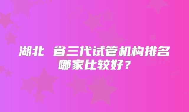 湖北 省三代试管机构排名哪家比较好?