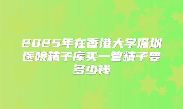 2025年在香港大学深圳医院精子库买一管精子要多少钱