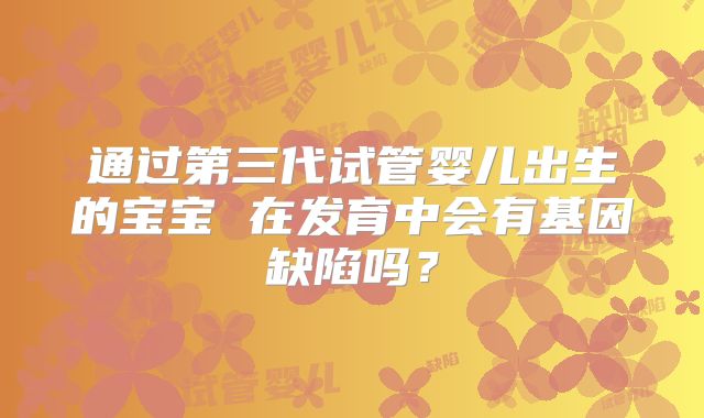 通过第三代试管婴儿出生的宝宝 在发育中会有基因缺陷吗？
