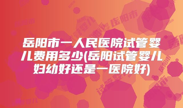 岳阳市一人民医院试管婴儿费用多少(岳阳试管婴儿妇幼好还是一医院好)