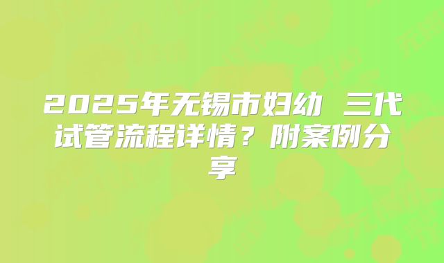 2025年无锡市妇幼 三代试管流程详情?附案例分享