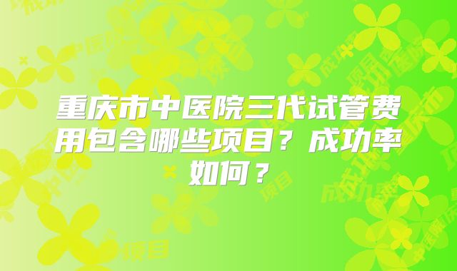 重庆市中医院三代试管费用包含哪些项目？成功率如何？