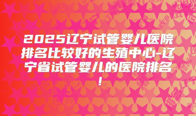 2025辽宁试管婴儿医院排名比较好的生殖中心-辽宁省试管婴儿的医院排名!