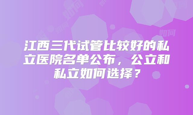 江西三代试管比较好的私立医院名单公布，公立和私立如何选择？