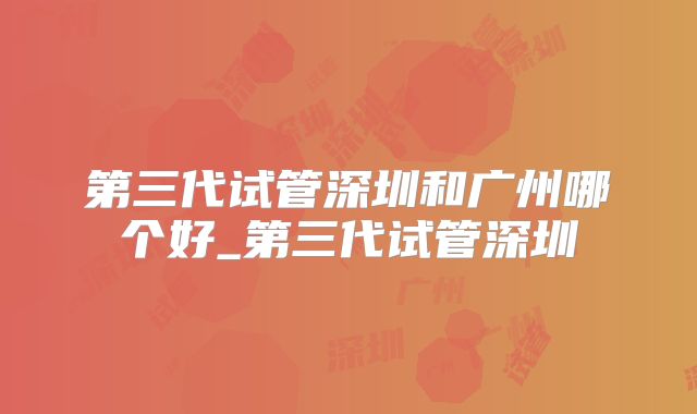 第三代试管深圳和广州哪个好_第三代试管深圳