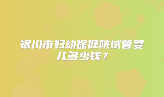 银川市妇幼保健院试管婴儿多少钱？