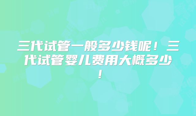 三代试管一般多少钱呢!三代试管婴儿费用大概多少!