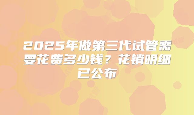 2025年做第三代试管需要花费多少钱?花销明细已公布