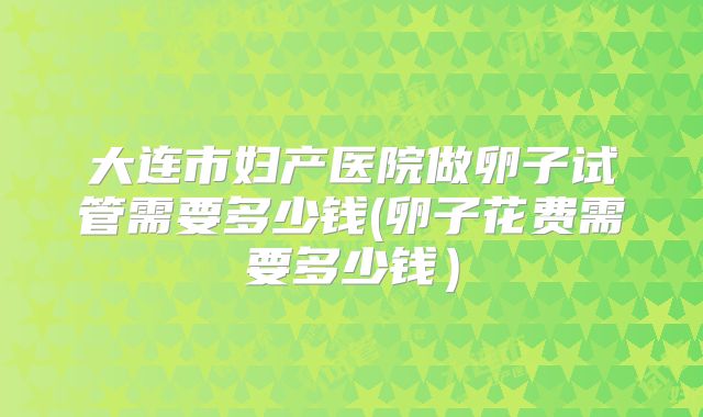 大连市妇产医院做卵子试管需要多少钱(卵子花费需要多少钱）
