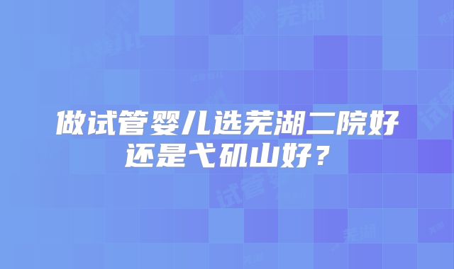 做试管婴儿选芜湖二院好还是弋矶山好?