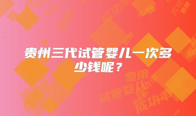贵州三代试管婴儿一次多少钱呢？