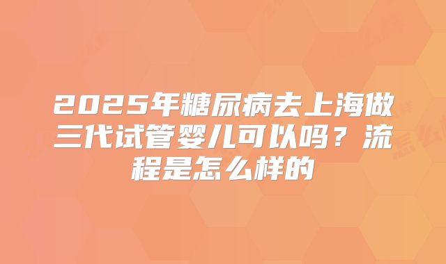 2025年糖尿病去上海做三代试管婴儿可以吗?流程是怎么样的