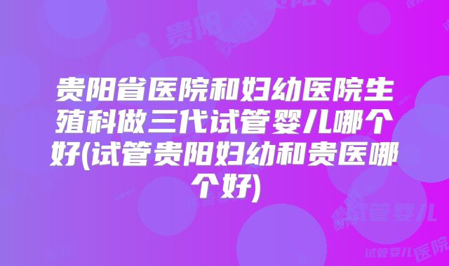 贵阳省医院和妇幼医院生殖科做三代试管婴儿哪个好(试管贵阳妇幼和贵医哪个好)