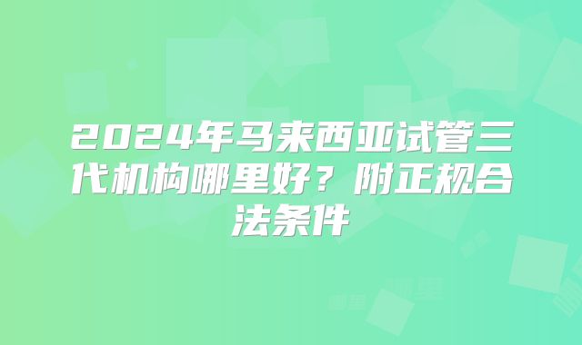 2024年马来西亚试管三代机构哪里好？附正规合法条件