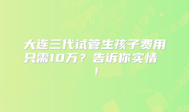 大连三代试管生孩子费用只需10万？告诉你实情 ！