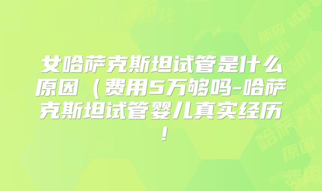女哈萨克斯坦试管是什么原因(费用5万够吗-哈萨克斯坦试管婴儿真实经历!