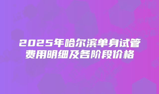 2025年哈尔滨单身试管费用明细及各阶段价格